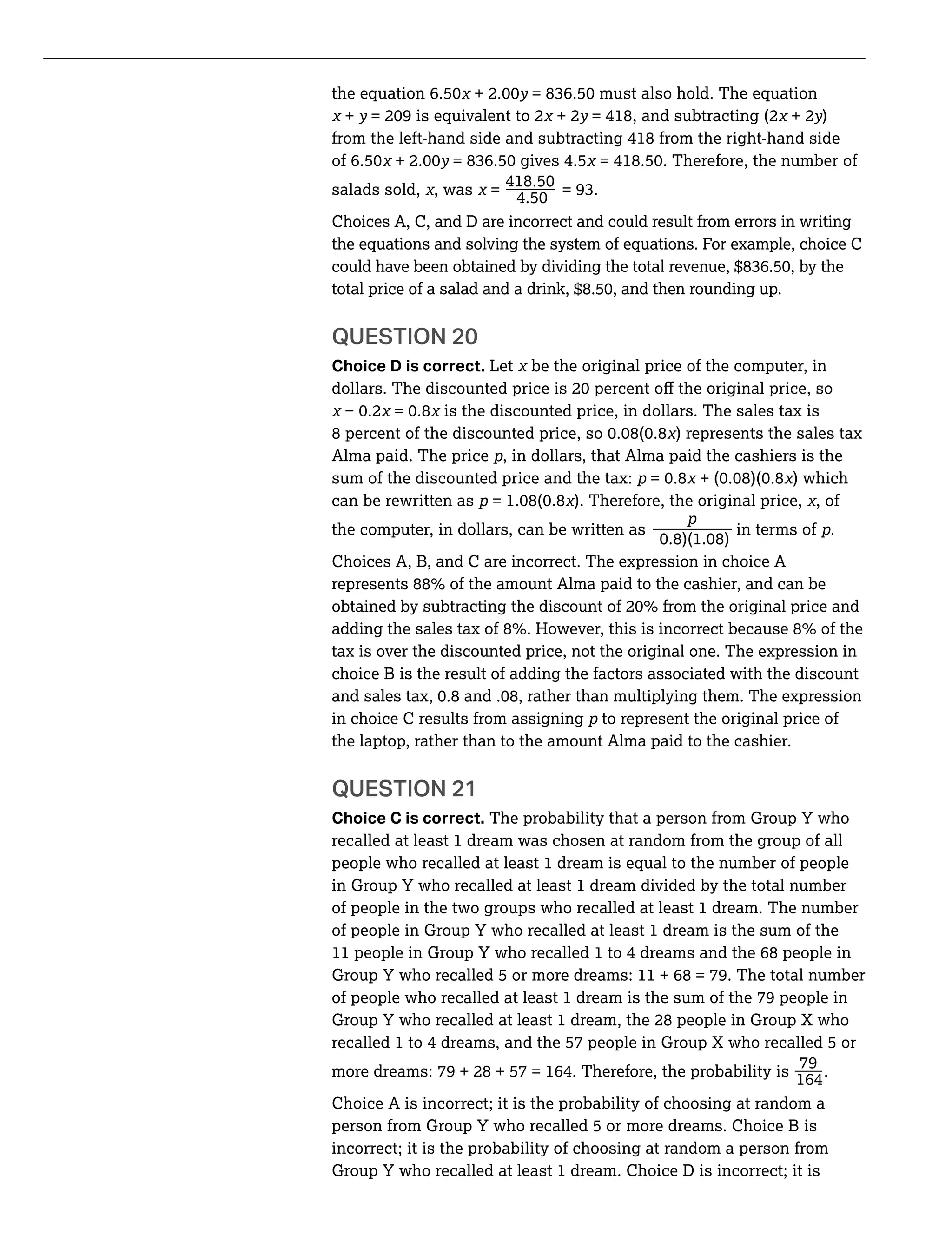 y
+ y + 2y = 418, and subtracting (2 + 2y)
from the left-hand side and subtracting 418 from the right-hand side
y
_salads sold, , was =
Choices A, C, and D are incorrect and could result from errors in writing
the equations and solving the system of equations. For example, choice C
QUESTION 20
Choice D is correct. Let be the original price of the computer, in
is the discounted price, in dollars. The sales tax is
) represents the sales tax
Alma paid. The price , in dollars, that Alma paid the cashiers is the
sum of the discounted price and the tax: ) which
can be rewritten as ). Therefore, the original price, , of
_the computer, in dollars, can be written as in terms of .
Choices A, B, and C are incorrect. The expression in choice A
tax is over the discounted price, not the original one. The expression in
choice B is the result of adding the factors associated with the discount
in choice C results from assigning to represent the original price of
the laptop, rather than to the amount Alma paid to the cashier.
QUESTION 21
Choice C is correct. The probability that a person from Group Y who
recalled at least 1 dream was chosen at random from the group of all
people who recalled at least 1 dream is equal to the number of people
in Group Y who recalled at least 1 dream divided by the total number
of people in the two groups who recalled at least 1 dream. The number
of people in Group Y who recalled at least 1 dream is the sum of the
11 people in Group Y who recalled 1 to 4 dreams and the 68 people in
Group Y who recalled 5 or more dreams: 11 + 68 = 79. The total number
of people who recalled at least 1 dream is the sum of the 79 people in
Group Y who recalled at least 1 dream, the 28 people in Group X who
recalled 1 to 4 dreams, and the 57 people in Group X who recalled 5 or
_more dreams: 79 + 28 + 57 = 164. Therefore, the probability is
79
164
.
Choice A is incorrect; it is the probability of choosing at random a
person from Group Y who recalled 5 or more dreams. Choice B is
incorrect; it is the probability of choosing at random a person from
Group Y who recalled at least 1 dream. Choice D is incorrect; it is
 