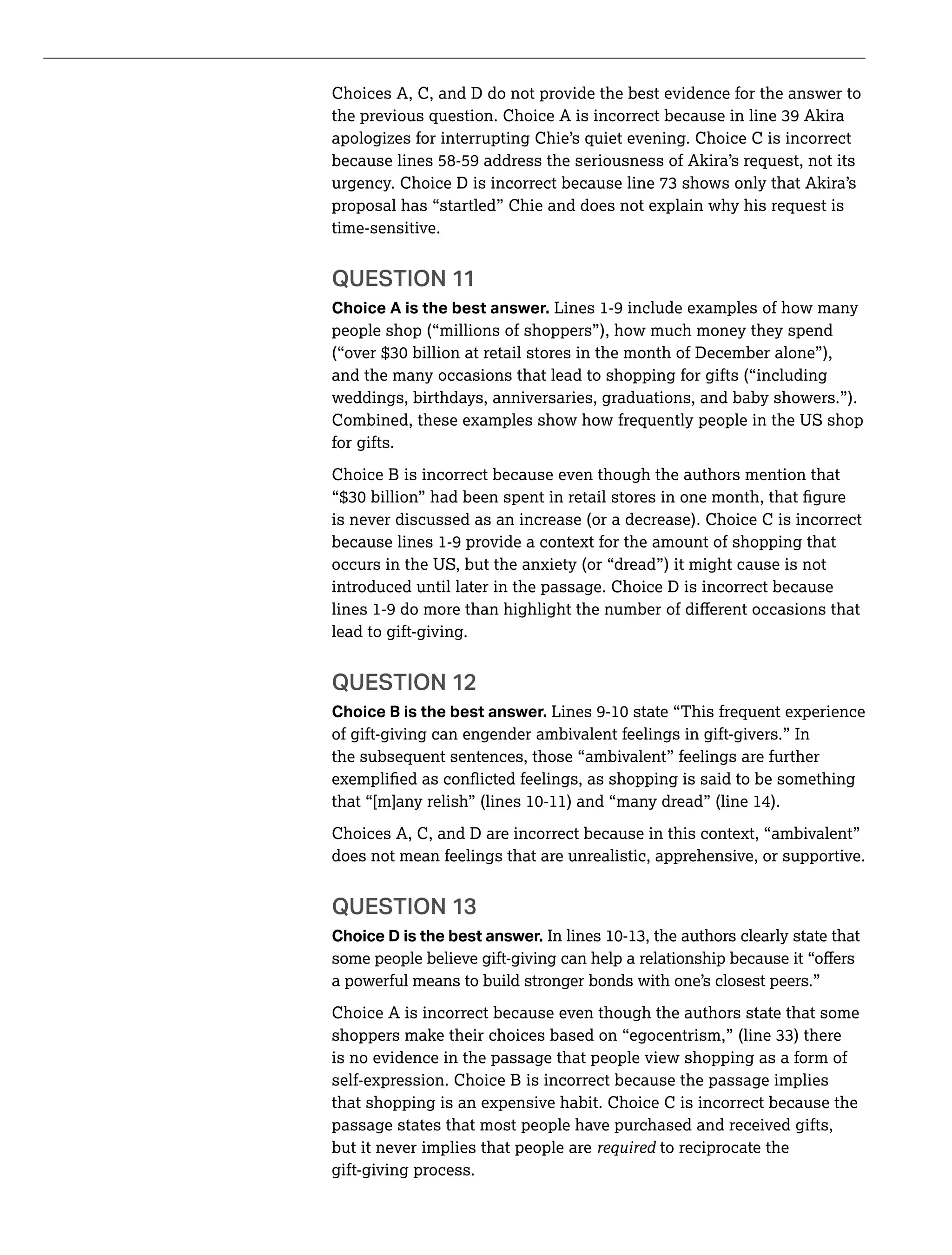 Choices A, C, and D do not provide the best evidence for the answer to
apologizes for interrupting Chie’s quiet evening. Choice C is incorrect
because lines 58-59 address the seriousness of Akira’s request, not its
proposal has “startled” Chie and does not explain why his request is
time-sensitive.
QUESTION 11
Choice A is the best answer. Lines 1-9 include examples of how many
people shop (“millions of shoppers”), how much money they spend
and the many occasions that lead to shopping for gifts (“including
weddings, birthdays, anniversaries, graduations, and baby showers.”).
Combined, these examples show how frequently people in the US shop
for gifts.
Choice B is incorrect because even though the authors mention that
is never discussed as an increase (or a decrease). Choice C is incorrect
because lines 1-9 provide a context for the amount of shopping that
occurs in the US, but the anxiety (or “dread”) it might cause is not
introduced until later in the passage. Choice D is incorrect because
lead to gift-giving.
QUESTION 12
Choice B is the best answer.
of gift-giving can engender ambivalent feelings in gift-givers.” In
the subsequent sentences, those “ambivalent” feelings are further
Choices A, C, and D are incorrect because in this context, “ambivalent”
does not mean feelings that are unrealistic, apprehensive, or supportive.
QUESTION 13
Choice D is the best answer.
a powerful means to build stronger bonds with one’s closest peers.”
Choice A is incorrect because even though the authors state that some
is no evidence in the passage that people view shopping as a form of
self-expression. Choice B is incorrect because the passage implies
that shopping is an expensive habit. Choice C is incorrect because the
passage states that most people have purchased and received gifts,
but it never implies that people are to reciprocate the
gift-giving process.
 
