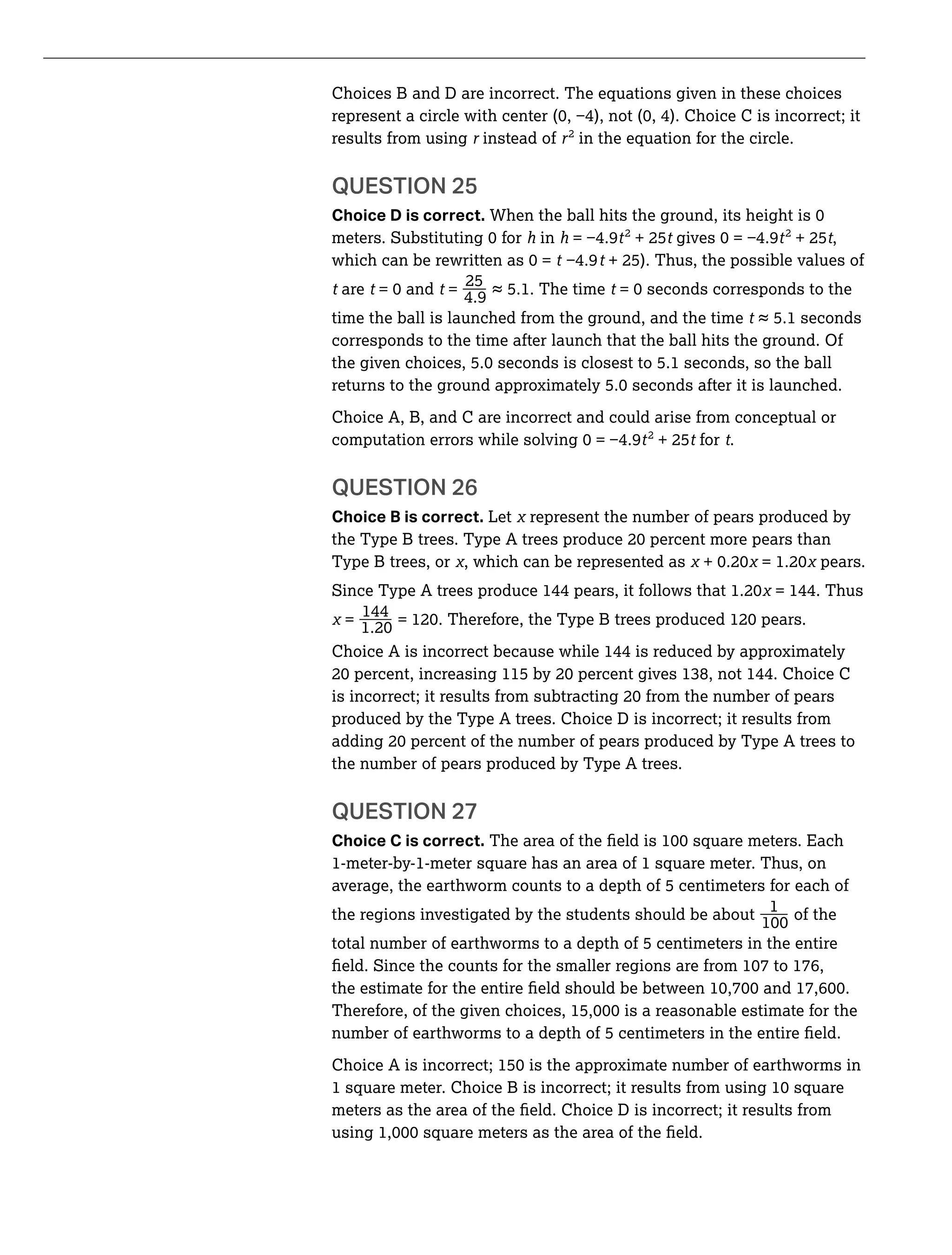 Choices B and D are incorrect. The equations given in these choices
results from using instead of 2
in the equation for the circle.
QUESTION 25
Choice D is correct.
h in h t2
+ 25t t2
+ 25t,
t t + 25). Thus, the possible values of
_25
t are t t =
4.9
t
time the ball is launched from the ground, and the time t
Choice A, B, and C are incorrect and could arise from conceptual or
t2
+ 25t for t.
QUESTION 26
Choice B is correct. Let represent the number of pears produced by
Type B trees, or , which can be represented as pears.
Since Type A trees = 144. Thus
_144
= Therefore, the Type B trees
Choice A is incorrect because while 144 is reduced by approximately
produced by the Type A trees. Choice D is incorrect; it results from
the number of pears produced by Type A trees.
QUESTION 27
Choice C is correct.
1-meter-by-1-meter square has an area of 1 square meter. Thus, on
average, the earthworm counts to a depth of 5 centimeters for each of
_1
the regions investigated by the students should be about of the
total number of earthworms to a depth of 5 centimeters in the entire
 