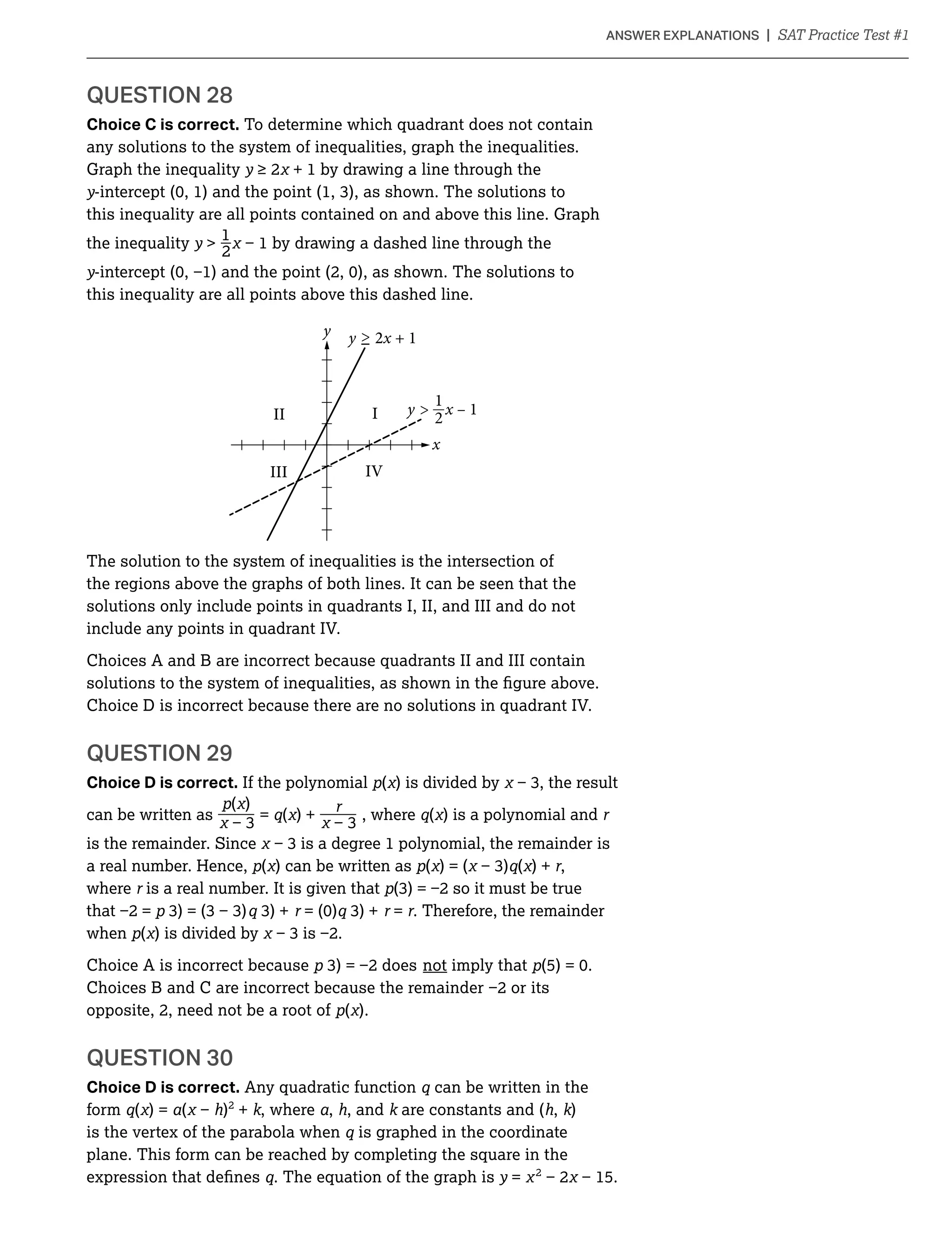 QUESTION 28
Choice C is correct. To determine which quadrant does not contain
any solutions to the system of inequalities, graph the inequalities.
Graph the inequality y + 1 by drawing a line through the
y
this inequality are all points contained on and above this line. Graph
_1
the inequality y 
2
y
this inequality are all points above this dashed line.
x
y
II I
IVIII
y x – 1
y 2x + 1

2
1
The solution to the system of inequalities is the intersection of
the regions above the graphs of both lines. It can be seen that the
solutions only include points in quadrants I, II, and III and do not
include any points in quadrant IV.
Choices A and B are incorrect because quadrants II and III contain
Choice D is incorrect because there are no solutions in quadrant IV.
QUESTION 29
Choice D is correct. If the polynomial ( ) is divided by
( )_ _can be written as = ( ) + , where ( ) is a polynomial and
is the remainder. Since is
a real number. Hence, ( ) can be written as ( ) = ( ( ) + ,
where is a real number. It is given that
= . Therefore, the remainder
when ( ) is divided by
Choice A is incorrect because not imply that
opposite, 2, need not be a root of ( ).
QUESTION 30
Choice D is correct. Any quadratic function can be written in the
form ( ) = ( h)2
+ k, where , h, and k are constants and (h, k)
is the vertex of the parabola when is graphed in the coordinate
plane. This form can be reached by completing the square in the
. The equation of the graph is y = 2
 