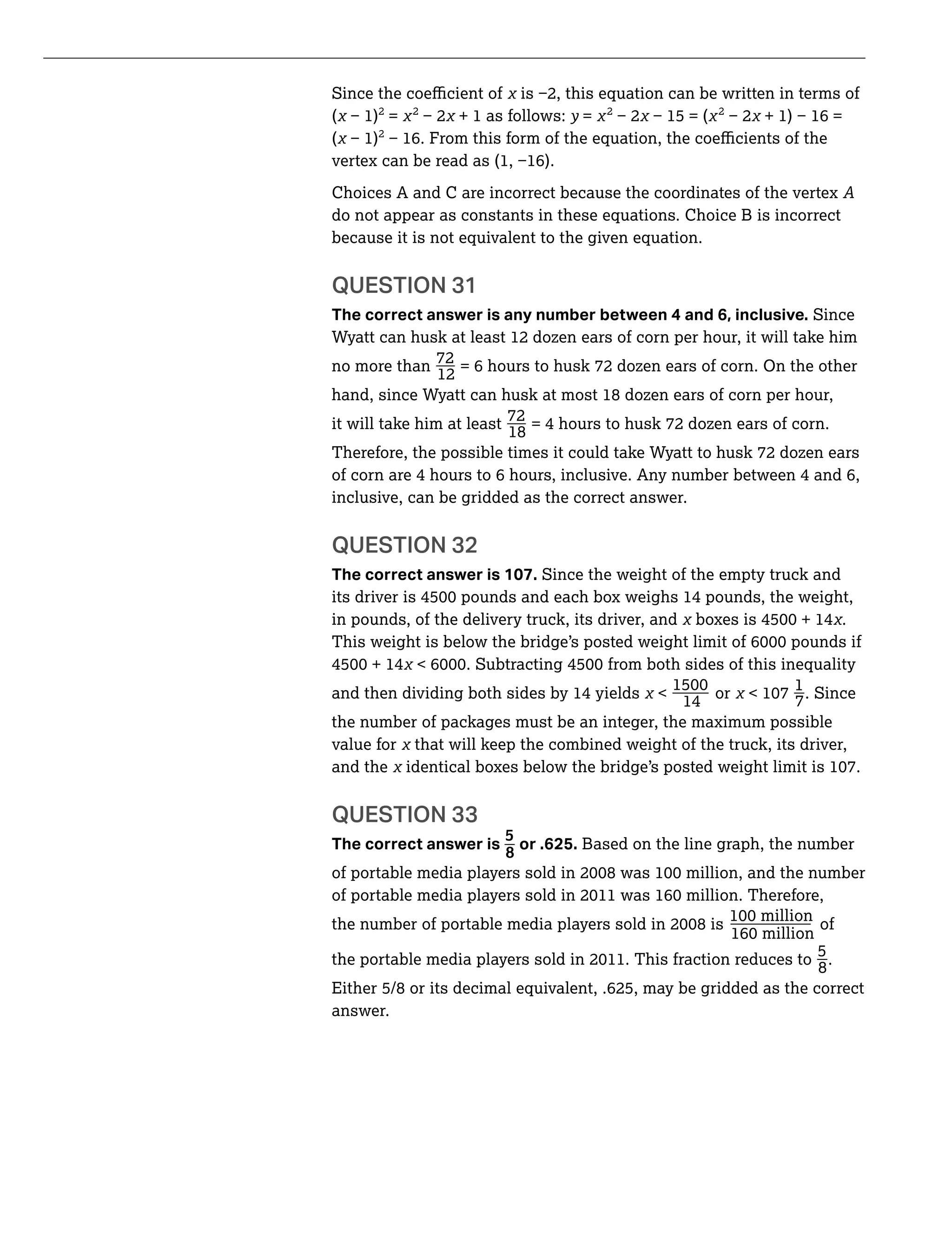 _ _
( 2
= 2
+ 1 as follows: y = 2 2
( 2
Choices A and C are incorrect because the coordinates of the vertex
do not appear as constants in these equations. Choice B is incorrect
because it is not equivalent to the given equation.
QUESTION 31
The correct answer is any number between 4 and 6, inclusive. Since
Wyatt can husk at least 12 dozen ears of corn per hour, it will take him
_no more than
72
12
hand, since Wyatt can husk at most 18 dozen ears of corn per hour,
_it will take him at least
72
18
= 4 hours to husk 72 dozen ears of corn.
Therefore, the possible times it could take Wyatt to husk 72 dozen ears
of corn are 4 hours to 6 hours, inclusive. Any number between 4 and 6,
inclusive, can be gridded as the correct answer.
QUESTION 32
The correct answer is 107. Since the weight of the empty truck and
in pounds, of the delivery truck, its driver, and .
and then dividing both sides by 14 yields or
1
7. Since
14
the number of packages must be an integer, the maximum possible
value for that will keep the combined weight of the truck, its driver,
and the
QUESTION 33
_
The correct answer is
5
8
or .625. Based on the line graph, the number
_ of
_5
8
.
Either 5/8 or its decimal equivalent, .625, may be gridded as the correct
answer.
 