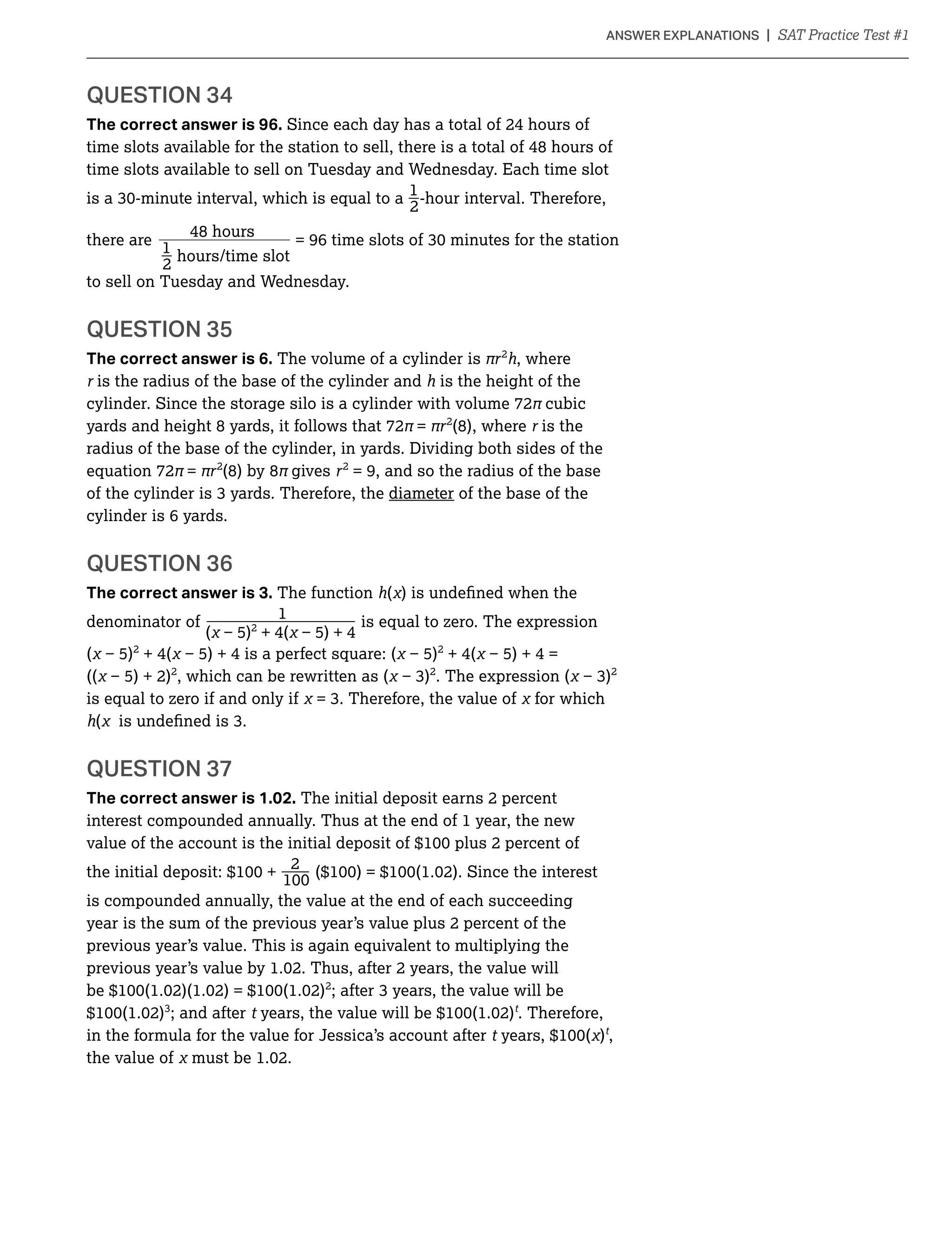 _______________________________________________________________________________________________________________________________________________________________________________________________________________________________________________________________________________________________________________________________________________________________________________________________________________________________________________________________________________________________________________________________________________________________________________________________________________________________________________________________________________________________________________________________________________________________________________________________________________________________________________________________________________________________________________________________________________________________________________________________________________________________________________________________________________________________________________________________________________________________________________________________________________________________________________________________________________________________________________________________________________________________________________________________________________________________________________________________________________________________________________________________________________________________________________________________________________________________________________
The correct answer is 96. Since each day has a total of 24 hours of
time slots available for the station to sell, there is a total of 48 hours of
time slots available to sell on Tuesday and Wednesday. Each time slot
_1
2
-hour interval. Therefore,
48 hours
there are = 96 time slots of
_1
2
hours/time slot
to sell on Tuesday and Wednesday.
QUESTION 35
The correct answer is 6. The volume of a cylinder is 2
h, where
is the radius of the base of the cylinder and h is the height of the
cylinder. Since the storage silo is a cylinder with volume 72 cubic
yards and height 8 yards, it follows that 72 = 2
(8), where is the
radius of the base of the cylinder, in yards. Dividing both sides of the
equation 72 = 2
(8) by 8 gives 2
= 9, and so the radius of the base
diameter of the base of the
cylinder is 6 yards.
QUESTION 36
The correct answer is 3. The function h(
__1
denominator of is equal to zero. The expression
( 2
+ 4(
( 2
+ 4( 4 is a perfect square: ( 2
+ 4(
(( 2
, which can be rewritten as ( 2
. The expression ( 2
is equal to zero if and only if for which
h(
QUESTION 37
The correct answer is 1.02. The initial deposit earns 2 percent
interest compounded annually. Thus at the end of 1 year, the new
_2
is compounded annually, the value at the end of each succeeding
year is the sum of the previous year’s value plus 2 percent of the
previous year’s value. This is again equivalent to multiplying the
2
; and after t t
. Therefore,
in the formula for the value for Jessica’s account after t )t
,
the value of
 