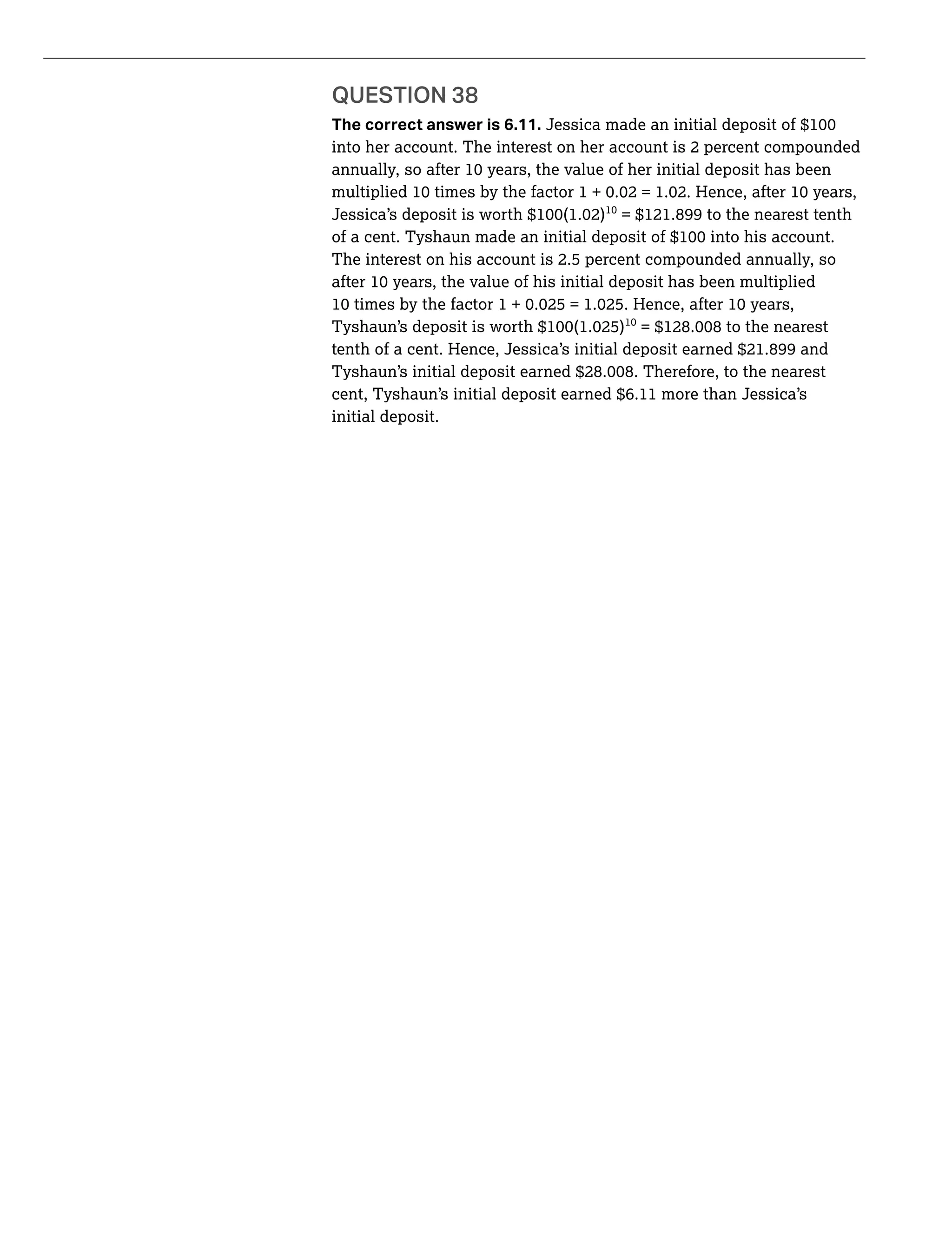 QUESTION 38
The correct answer is 6.11.
into her account. The interest on her account is 2 percent compounded
= $121.899 to the nearest tenth
The interest on his account is 2.5 percent compounded annually, so
tenth of a cent. Hence, Jessica’s initial deposit earned $21.899 and
cent, Tyshaun’s initial deposit earned $6.11 more than Jessica’s
initial deposit.
 