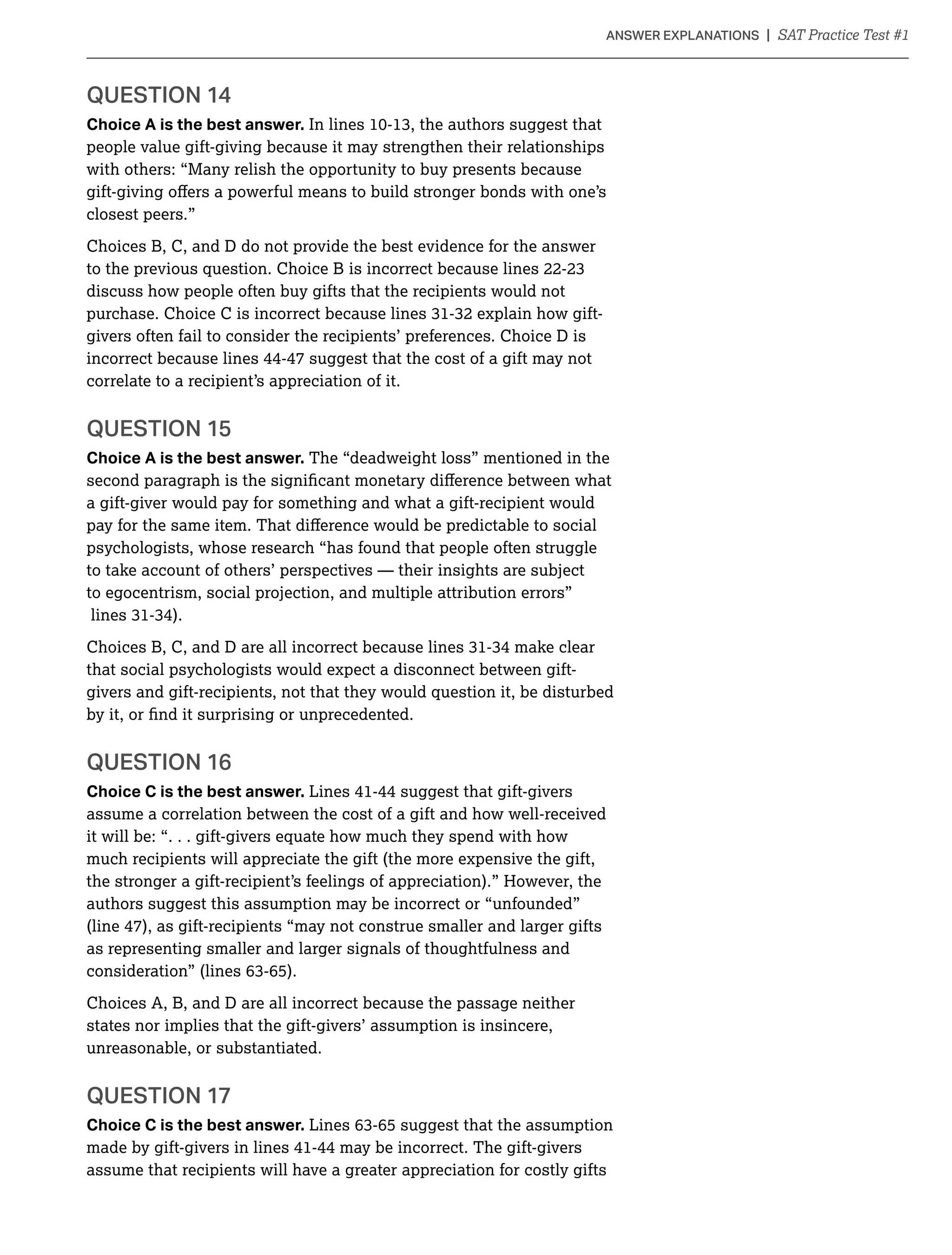 Choice A is the best answer.
people value gift-giving because it may strengthen their relationships
with others: “Many relish the opportunity to buy presents because
closest peers.”
Choices B, C, and D do not provide the best evidence for the answer
discuss how people often buy gifts that the recipients would not
givers often fail to consider the recipients’ preferences. Choice D is
incorrect because lines 44-47 suggest that the cost of a gift may not
correlate to a recipient’s appreciation of it.
QUESTION 15
Choice A is the best answer. The “deadweight loss” mentioned in the
a gift-giver would pay for something and what a gift-recipient would
psychologists, whose research “has found that people often struggle
to take account of others’ perspectives — their insights are subject
to egocentrism, social projection, and multiple attribution errors”
that social psychologists would expect a disconnect between gift-
givers and gift-recipients, not that they would question it, be disturbed
QUESTION 16
Choice C is the best answer. Lines 41-44 suggest that gift-givers
assume a correlation between the cost of a gift and how well-received
it will be: “. . . gift-givers equate how much they spend with how
much recipients will appreciate the gift (the more expensive the gift,
the stronger a gift-recipient’s feelings of appreciation).” However, the
authors suggest this assumption may be incorrect or “unfounded”
(line 47), as gift-recipients “may not construe smaller and larger gifts
as representing smaller and larger signals of thoughtfulness and
Choices A, B, and D are all incorrect because the passage neither
states nor implies that the gift-givers’ assumption is insincere,
unreasonable, or substantiated.
QUESTION 17
Choice C is the best answer.
made by gift-givers in lines 41-44 may be incorrect. The gift-givers
assume that recipients will have a greater appreciation for costly gifts
 