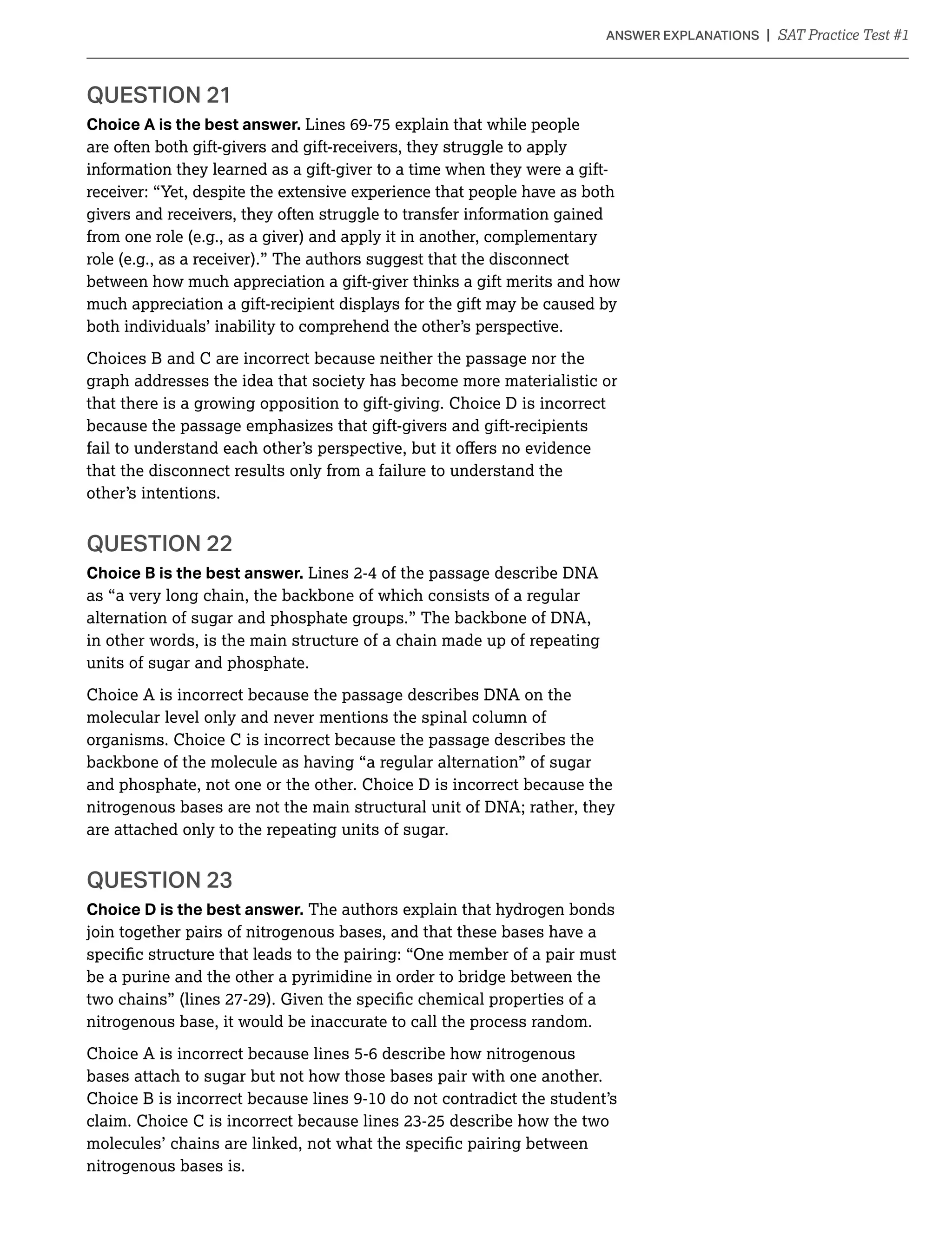 QUESTION 21
Choice A is the best answer. Lines 69-75 explain that while people
are often both gift-givers and gift-receivers, they struggle to apply
information they learned as a gift-giver to a time when they were a gift-
receiver: “Yet, despite the extensive experience that people have as both
givers and receivers, they often struggle to transfer information gained
from one role (e.g., as a giver) and apply it in another, complementary
role (e.g., as a receiver).” The authors suggest that the disconnect
between how much appreciation a gift-giver thinks a gift merits and how
much appreciation a gift-recipient displays for the gift may be caused by
both individuals’ inability to comprehend the other’s perspective.
Choices B and C are incorrect because neither the passage nor the
graph addresses the idea that society has become more materialistic or
that there is a growing opposition to gift-giving. Choice D is incorrect
because the passage emphasizes that gift-givers and gift-recipients
that the disconnect results only from a failure to understand the
other’s intentions.
QUESTION 22
Choice B is the best answer. Lines 2-4 of the passage describe DNA
as “a very long chain, the backbone of which consists of a regular
alternation of sugar and phosphate groups.” The backbone of DNA,
in other words, is the main structure of a chain made up of repeating
units of sugar and phosphate.
Choice A is incorrect because the passage describes DNA on the
molecular level only and never mentions the spinal column of
organisms. Choice C is incorrect because the passage describes the
backbone of the molecule as having “a regular alternation” of sugar
and phosphate, not one or the other. Choice D is incorrect because the
nitrogenous bases are not the main structural unit of DNA; rather, they
are attached only to the repeating units of sugar.
QUESTION 23
Choice D is the best answer. The authors explain that hydrogen bonds
join together pairs of nitrogenous bases, and that these bases have a
be a purine and the other a pyrimidine in order to bridge between the
nitrogenous base, it would be inaccurate to call the process random.
Choice A is incorrect because lines 5-6 describe how nitrogenous
bases attach to sugar but not how those bases pair with one another.
nitrogenous bases is.
 
