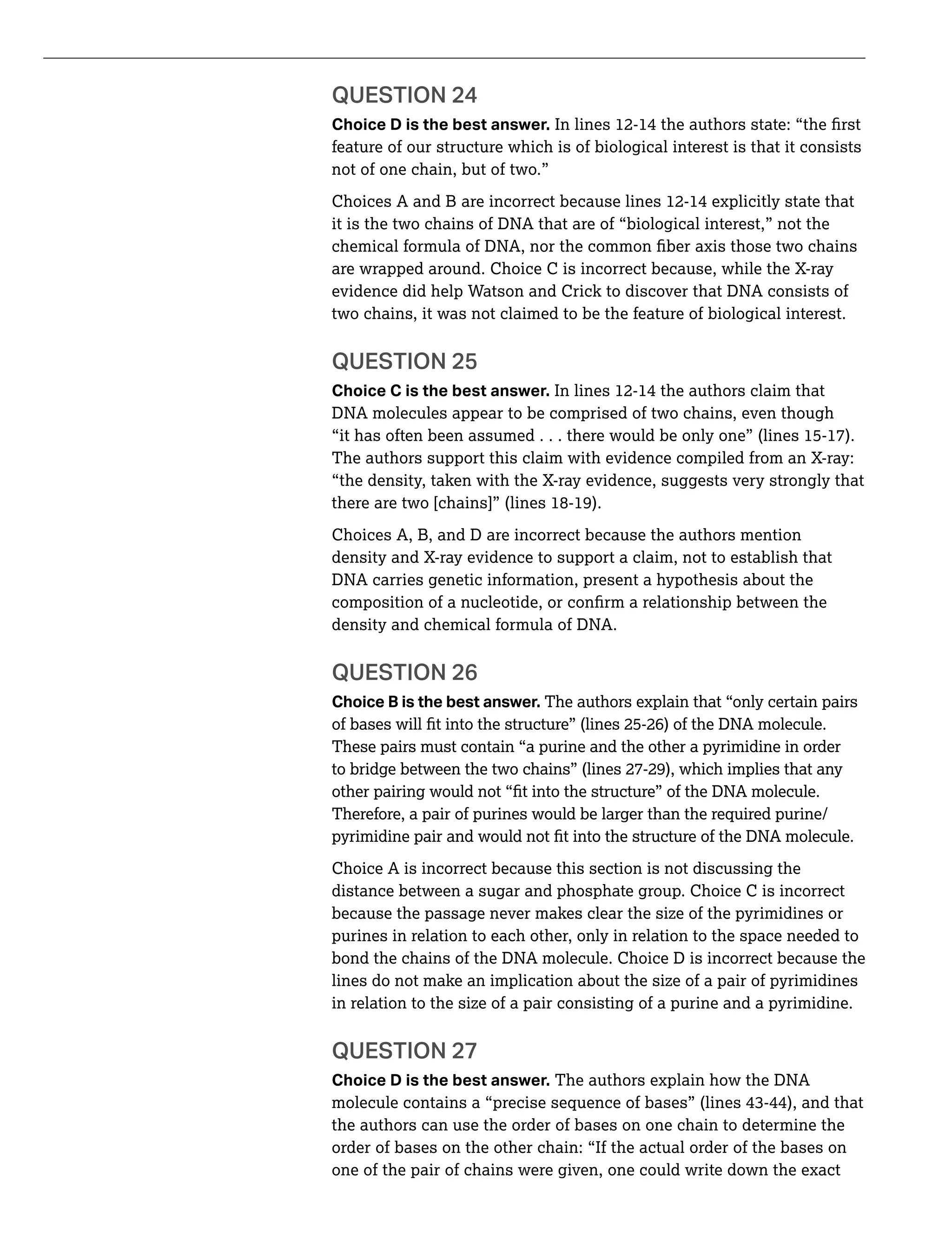 Choice D is the best answer.
feature of our structure which is of biological interest is that it consists
not of one chain, but of two.”
Choices A and B are incorrect because lines 12-14 explicitly state that
it is the two chains of DNA that are of “biological interest,” not the
are wrapped around. Choice C is incorrect because, while the X-ray
evidence did help Watson and Crick to discover that DNA consists of
two chains, it was not claimed to be the feature of biological interest.
QUESTION 25
Choice C is the best answer. In lines 12-14 the authors claim that
DNA molecules appear to be comprised of two chains, even though
“it has often been assumed . . . there would be only one” (lines 15-17).
The authors support this claim with evidence compiled from an X-ray:
“the density, taken with the X-ray evidence, suggests very strongly that
there are two [chains]” (lines 18-19).
Choices A, B, and D are incorrect because the authors mention
density and X-ray evidence to support a claim, not to establish that
DNA carries genetic information, present a hypothesis about the
density and chemical formula of DNA.
QUESTION 26
Choice B is the best answer. The authors explain that “only certain pairs
These pairs must contain “a purine and the other a pyrimidine in order
to bridge between the two chains” (lines 27-29), which implies that any
Therefore, a pair of purines would be larger than the required purine/
Choice A is incorrect because this section is not discussing the
distance between a sugar and phosphate group. Choice C is incorrect
because the passage never makes clear the size of the pyrimidines or
purines in relation to each other, only in relation to the space needed to
bond the chains of the DNA molecule. Choice D is incorrect because the
lines do not make an implication about the size of a pair of pyrimidines
in relation to the size of a pair consisting of a purine and a pyrimidine.
QUESTION 27
Choice D is the best answer. The authors explain how the DNA
the authors can use the order of bases on one chain to determine the
order of bases on the other chain: “If the actual order of the bases on
one of the pair of chains were given, one could write down the exact
 