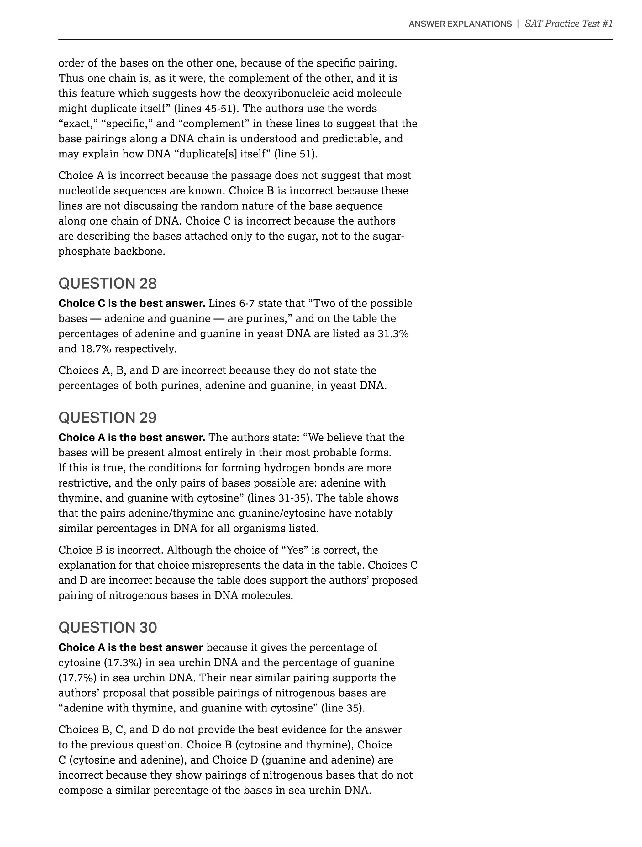 Thus one chain is, as it were, the complement of the other, and it is
this feature which suggests how the deoxyribonucleic acid molecule
might duplicate itself” (lines 45-51). The authors use the words
base pairings along a DNA chain is understood and predictable, and
may explain how DNA “duplicate[s] itself” (line 51).
Choice A is incorrect because the passage does not suggest that most
nucleotide sequences are known. Choice B is incorrect because these
lines are not discussing the random nature of the base sequence
along one chain of DNA. Choice C is incorrect because the authors
are describing the bases attached only to the sugar, not to the sugar-
phosphate backbone.
QUESTION 28
Choice C is the best answer. Lines 6-7 state that “Two of the possible
bases — adenine and guanine — are purines,” and on the table the
Choices A, B, and D are incorrect because they do not state the
percentages of both purines, adenine and guanine, in yeast DNA.
QUESTION 29
Choice A is the best answer. The authors state: “We believe that the
bases will be present almost entirely in their most probable forms.
If this is true, the conditions for forming hydrogen bonds are more
restrictive, and the only pairs of bases possible are: adenine with
that the pairs adenine/thymine and guanine/cytosine have notably
similar percentages in DNA for all organisms listed.
Choice B is incorrect. Although the choice of “Yes” is correct, the
explanation for that choice misrepresents the data in the table. Choices C
and D are incorrect because the table does support the authors’ proposed
pairing of nitrogenous bases in DNA molecules.
QUESTION 30
Choice A is the best answer because it gives the percentage of
authors’ proposal that possible pairings of nitrogenous bases are
Choices B, C, and D do not provide the best evidence for the answer
to the previous question. Choice B (cytosine and thymine), Choice
C (cytosine and adenine), and Choice D (guanine and adenine) are
incorrect because they show pairings of nitrogenous bases that do not
compose a similar percentage of the bases in sea urchin DNA.
 