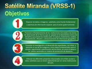 Disponer de datos e imágenes satelitales como fuente fundamental
y oportuna de información espacial para el sector gubernamental.
Promover el fortalecimiento de las instituciones vinculadas a los temas
de observación de la Tierra y que se apoyan en la Geomántica como una
disciplina que provee los medios para la captura, tratamiento, análisis,
interpretación, difusión y almacenamiento de información geográfica.
Fomentar la investigación y el desarrollo de capacidades, con miras a
optimizar el uso de las imágenes y otros datos fundamentales para el
estudio, seguimiento y planificación del territorio; así como el apoyo a
los planes nacionales en materia de prevención de desastres.
Articular los diferentes proyectos relacionados con el libre acceso a
datos satelitales que se vienen adelantando por en varias instituciones
del país.
 