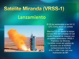 El 29 de septiembre a las 04:12
UTC China lanzó un cohete
Larga
Marcha CZ-2D desde la rampa
número 603 del complejo 43 del
Centro Espacial de Jiuquan con
el satélite venezolano VRSS-1
Francisco de Miranda.
La órbita inicial del satélite de
acuerdo con el NORAD
norteamericano fue de
619,1 x 654,1 km, con una
inclinación de 98º.
 