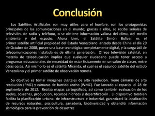 Los Satélites Artificiales son muy útiles para el hombre, son los protagonistas
principales de las comunicaciones en el mundo; gracias a ellos, se recibe señales de
televisión, de radio y teléfono, o se obtiene información valiosa del clima, del medio
ambiente y del espacio. Ahora bien, el Satélite Simón Bolívar es el
primer satélite artificial propiedad del Estado Venezolano lanzado desde China el día 29
de Octubre de 2008, posee una base tecnológica completamente digital, y la carga útil de
telecomunicaciones instalada es de última generación. Ofrece televisión satelital, en
materia de teleeducación implica que cualquier ciudadano puede tener acceso a
programas educacionales sin necesidad de estar físicamente en un salón de clases, entre
otras cosas. Así mismo lo es el satélite Miranda, el cual es el segundo satélite del estado
Venezolano y el primer satélite de observación remota.
Su objetivo es tomar imágenes digitales de alta resolución. Tiene cámaras de alta
resolución (PMC) y cámaras de barrido ancho (WMC). Fue lanzado al espacio el 28 de
septiembre de 2012. Realiza mapas cartográficos, así como también evaluación de los
suelos, cosechas, producción, recursos hídricos y desertificación . El dispositivo también
facilita la planificación urbana, de infraestructura e industrial, garantizará la localización
de recursos naturales, piscicultura, ganadería, biodiversidad y obtendrá información
sismológica para la prevención de desastres.
 