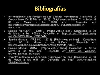  Información De Las Ventajas De Los Satélites Venezolanos Facilitando El
Conocimiento De El Mismo. (2013). [Página web en línea]. Consultado el
30 de Marzo a las 10:13 am. Disponible en:
http://satelitesmirandabolivar.blogspot.com/2013/05/instalaciones-en-
tierra.html
 Satélite VENESAT-1. (2014). [Página web en línea]. Consultado el 30
de Marzo a las 9:00am. Disponible en: http: // es. Wikipedi a.org
/wiki/Sat%C3%A9lite_ VENESAT-1
 Satélite Miranda (VRSS-1) . (2013). [Página web en línea]. Consultado
el 30 de Marzo a las 9:15am. Disponible en:
http://es.wikipedia.org/wiki/Sat%C3%A9lite_Miranda_(VRSS-1)
 Satélite artificial . (2014). [Página web en línea]. Consultado el 30 de
Marzo a las 9:32 am. Disponible en: http:// es. wikipedia.
org/wiki/Satelites_artificiales
 Tecnología Satelital de Venezuela. [Página web en línea]. Consultado el 30
de Marzo a las 9:41 am. Disponible en: http:// www.mcti.gob.ve
/Satelites/Miranda/
 