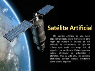 Un satélite artificial es una nave
espacial fabricada en la Tierra o en otro
lugar del espacio y enviada en un
vehículo de lanzamiento, un tipo de
cohete que envía una carga útil al
espacio. Los satélites artificiales pueden
orbitar alrededor de asteroides y
planetas. Tras su vida útil, los satélites
artificiales pueden quedar orbitando
como basura espacial.
 