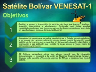1
• Facilitar el acceso y transmisión de servicios de datos por Internet, telefonía,
televisión, telemedicina y teleeducación. Contempla cubrir todas aquellas
necesidades nacionales que tienen que ver con las telecomunicaciones, sobre todo
en aquellos lugares con poca densidad poblacional.
2
• Consolidar los programas y proyectos ejecutados por el Estado, garantizando llegar
a los lugares más remotos, colocando en esos lugares puntos de conexión con el
satélite, de tal manera que se garantice en tiempo real educación, diagnóstico e
información a esa población que quizás no tenga acceso a ningún medio de
comunicación y formación.
3
• El Gobierno venezolano afirma que además servirá para la integración
latinoamericana e impulsará a la Unión de Naciones Suramericanas (Unasur).
Uruguay cedió su órbita a Venezuela a cambio del 10% de la capacidad que tiene el
satélite.
 