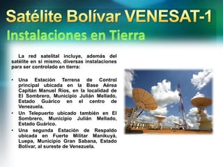 La red satelital incluye, además del
satélite en sí mismo, diversas instalaciones
para ser controlado en tierra:
• Una Estación Terrena de Control
principal ubicada en la Base Aérea
Capitán Manuel Ríos, en la localidad de
El Sombrero, Municipio Julián Mellado,
Estado Guárico en el centro de
Venezuela.
• Un Telepuerto ubicado también en El
Sombrero, Municipio Julián Mellado,
Estado Guárico.
• Una segunda Estación de Respaldo
ubicada en Fuerte Militar Manikuyá,
Luepa, Municipio Gran Sabana, Estado
Bolívar, al sureste de Venezuela.
 