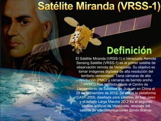 El Satélite Miranda (VRSS-1) o Venezuela Remote
Sensing Satélite (VRSS-1) es el primer satélite de
observación remota de Venezuela. Su objetivo es
tomar imágenes digitales de alta resolución del
territorio venezolano. Tiene cámaras de alta
resolución (PMC) y cámaras de barrido ancho
(WMC). Fue lanzado desde el Centro de
Lanzamiento de Satélites de Jiuquan en China el
28 de septiembre de 2012. Se utilizó la plataforma
CAST-2000, diseñada para satélites de bajo peso
y el cohete Larga Marcha 2D.2 Es el segundo
satélite artificial de Venezuela, después del
satélite de telecomunicaciones Simón Bolívar.
 