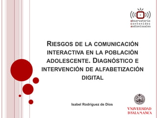 RIESGOS DE LA COMUNICACIÓN
INTERACTIVA EN LA POBLACIÓN
ADOLESCENTE. DIAGNÓSTICO E
INTERVENCIÓN DE ALFABETIZACIÓN
DIGITAL
Isabel Rodríguez de Dios
 