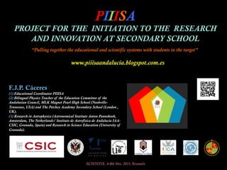 PIIISA
PROJECT FOR THE INITIATION TO THE RESEARCH
AND INNOVATION AT SECONDARY SCHOOL
SCIENTIX. 6-8th Nov. 2015, Brussels
F.J.P. Cáceres
(1) Educational Coordinator PIIISA
(2) Bilingual Physics Teacher of the Education Committee of the
Andalusian Council, MLK Magnet Pearl High School (Nashville-
Tennessee, USA) and The Petchey Academy Secondary School (London ,
UK).
(3) Research in Astrophysics (Astronomical Institute Anton Pannekoek,
Amsterdam, The Netherlands/ Instituto de Astrofísica de Andalucía IAA-
CSIC, Granada, Spain) and Research in Science Education (University of
Granada).
“Pulling together the educational and scientific systems with students in the target”
www.piiisaandalucia.blogspot.com.es
 