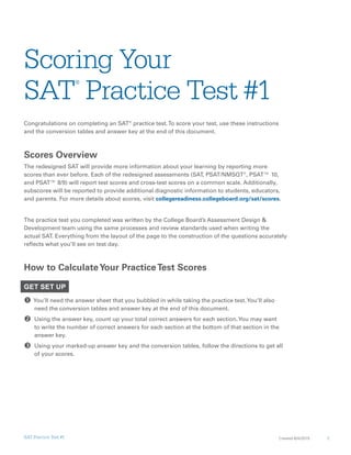 1Created 8/4/2015SAT Practice Test #1
Scoring Your
SAT
®
Practice Test #1
Congratulations on completing an SAT®
practice test.To score your test, use these instructions
and the conversion tables and answer key at the end of this document.
Scores Overview
The redesigned SAT will provide more information about your learning by reporting more
scores than ever before. Each of the redesigned assessments (SAT, PSAT/NMSQT®
, PSAT™ 10,
and PSAT™ 8/9) will report test scores and cross-test scores on a common scale. Additionally,
subscores will be reported to provide additional diagnostic information to students, educators,
and parents. For more details about scores, visit collegereadiness.collegeboard.org/sat/scores.
The practice test you completed was written by the College Board’s Assessment Design &
Development team using the same processes and review standards used when writing the
actual SAT. Everything from the layout of the page to the construction of the questions accurately
reflects what you’ll see on test day.
How to CalculateYour PracticeTest Scores
GET SET UP
 You’ll need the answer sheet that you bubbled in while taking the practice test.You’ll also
need the conversion tables and answer key at the end of this document.
 Using the answer key, count up your total correct answers for each section.You may want
to write the number of correct answers for each section at the bottom of that section in the
answer key.
 Using your marked-up answer key and the conversion tables, follow the directions to get all
of your scores.
 