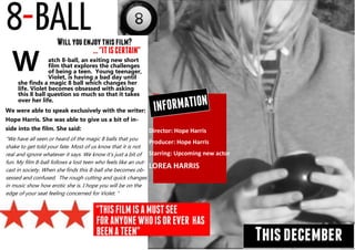 Director: Hope Harris
Producer: Hope Harris
Starring: Upcoming new actor
LOREA HARRIS
atch 8-ball, an exiting new short
film that explores the challenges
of being a teen. Young teenager,
Violet, is having a bad day until
she finds a magic 8 ball which changes her
life. Violet becomes obsessed with asking
this 8 ball question so much so that it takes
over her life.
We were able to speak exclusively with the writer:
Hope Harris. She was able to give us a bit of in-
side into the film. She said:
“We have all seen or heard of the magic 8 balls that you
shake to get told your fate. Most of us know that it is not
real and ignore whatever it says. We know it’s just a bit of
fun. My film 8-ball follows a lost teen who feels like an out-
cast in society. When she finds this 8-ball she becomes ob-
sessed and confused. The rough cutting and quick changes
in music show how erotic she is. I hope you will be on the
edge of your seat feeling concerned for Violet. “