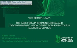 “SEE BETTER, LEAR”:
THE CASE FOR A PHENOMENOLOGICAL AND
LOGOTHERAPEUTIC VISION OF REFLECTIVE PRACTICE IN
TEACHER EDUCATION
Shane Hanna
UL PhD Candidate funded by
The National Institute for Studies in Education (NISE)
02nd September 2021
 