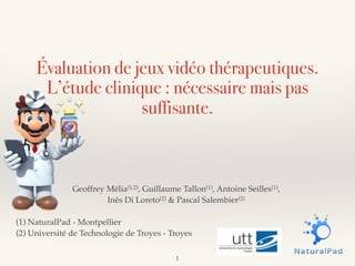 Évaluation de jeux vidéo thérapeutiques.
L’étude clinique : nécessaire mais pas
suffisante.
Geoffrey Mélia(1,2), Guillaume Tallon(1), Antoine Seilles(1),
Inès Di Loreto(2) & Pascal Salembier(2)
(1) NaturalPad - Montpellier
(2) Université de Technologie de Troyes - Troyes
1
 