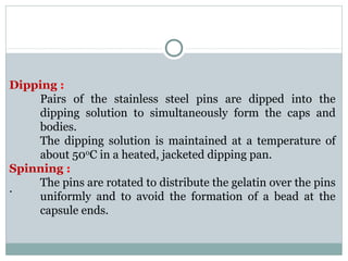 Dipping :
Pairs of the stainless steel pins are dipped into the
dipping solution to simultaneously form the caps and
bodies.
The dipping solution is maintained at a temperature of
about 500
C in a heated, jacketed dipping pan.
Spinning :
The pins are rotated to distribute the gelatin over the pins
uniformly and to avoid the formation of a bead at the
capsule ends.
.
 