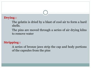 Drying :
The gelatin is dried by a blast of cool air to form a hard
shells.
The pins are moved through a series of air drying kilns
to remove water
Stripping :
A series of bronze jaws strip the cap and body portions
of the capsules from the pins
 