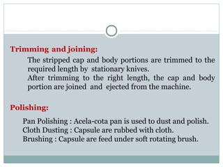 Trimming and joining:
The stripped cap and body portions are trimmed to the
required length by stationary knives.
After trimming to the right length, the cap and body
portion are joined and ejected from the machine.
Polishing:
Pan Polishing : Acela-cota pan is used to dust and polish.
Cloth Dusting : Capsule are rubbed with cloth.
Brushing : Capsule are feed under soft rotating brush.
 