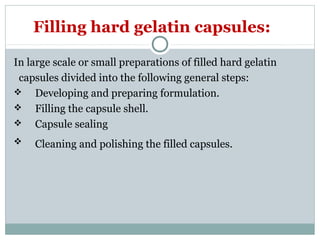 In large scale or small preparations of filled hard gelatin
capsules divided into the following general steps:
 Developing and preparing formulation.
 Filling the capsule shell.
 Capsule sealing
 Cleaning and polishing the filled capsules.
Filling hard gelatin capsules:
 