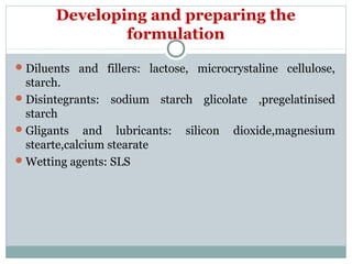 Developing and preparing the
formulation
Diluents and fillers: lactose, microcrystaline cellulose,
starch.
Disintegrants: sodium starch glicolate ,pregelatinised
starch
Gligants and lubricants: silicon dioxide,magnesium
stearte,calcium stearate
Wetting agents: SLS
 