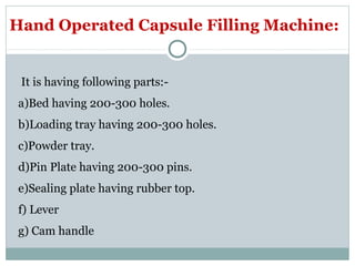 Hand Operated Capsule Filling Machine:
It is having following parts:-
a)Bed having 200-300 holes.
b)Loading tray having 200-300 holes.
c)Powder tray.
d)Pin Plate having 200-300 pins.
e)Sealing plate having rubber top.
f) Lever
g) Cam handle
 