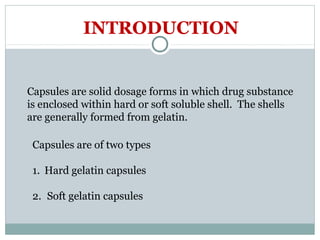 Capsules are solid dosage forms in which drug substance
is enclosed within hard or soft soluble shell. The shells
are generally formed from gelatin.
INTRODUCTION
Capsules are of two types
1. Hard gelatin capsules
2. Soft gelatin capsules
 
