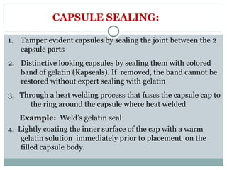 1. Tamper evident capsules by sealing the joint between the 2
capsule parts
2. Distinctive looking capsules by sealing them with colored
band of gelatin (Kapseals). If removed, the band cannot be
restored without expert sealing with gelatin
3. Through a heat welding process that fuses the capsule cap to
the ring around the capsule where heat welded
Example: Weld’s gelatin seal
CAPSULE SEALING:
4. Lightly coating the inner surface of the cap with a warm
gelatin solution immediately prior to placement on the
filled capsule body.
 