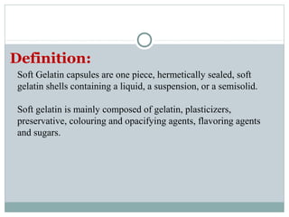 Soft Gelatin capsules are one piece, hermetically sealed, soft
gelatin shells containing a liquid, a suspension, or a semisolid.
Soft gelatin is mainly composed of gelatin, plasticizers,
preservative, colouring and opacifying agents, flavoring agents
and sugars.
Definition:
 