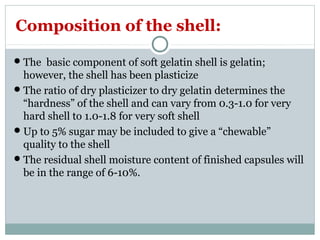 The basic component of soft gelatin shell is gelatin;
however, the shell has been plasticize
The ratio of dry plasticizer to dry gelatin determines the
“hardness” of the shell and can vary from 0.3-1.0 for very
hard shell to 1.0-1.8 for very soft shell
Up to 5% sugar may be included to give a “chewable”
quality to the shell
The residual shell moisture content of finished capsules will
be in the range of 6-10%.
Composition of the shell:
 