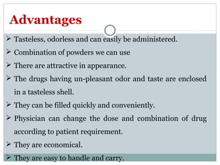  Tasteless, odorless and can easily be administered.
 Combination of powders we can use
 There are attractive in appearance.
 The drugs having un-pleasant odor and taste are enclosed
in a tasteless shell.
 They can be filled quickly and conveniently.
 Physician can change the dose and combination of drug
according to patient requirement.
 They are economical.
 They are easy to handle and carry.
Advantages
 