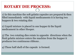 1) In this machine the soft gelatin capsules are prepared & then
filled immediately with liquid medicaments it is having two
hoppers & two rotating dies
2) Liquid mixture is placed in one hopper & the liquid
medicament in other Hooper.
3) The two rotating dies rotate in opposite directions when the
fluid gelatin mixture enters the machine from the hopper it
produces two continuous ribbons .
4) These half shell of the capsule is formed.
ROTARY DIE PROCESS:
 