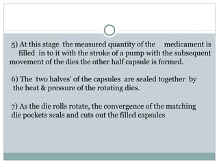 5) At this stage the measured quantity of the medicament is
filled in to it with the stroke of a pump with the subsequent
movement of the dies the other half capsule is formed.
6) The two halves' of the capsules are sealed together by
the heat & pressure of the rotating dies.
7) As the die rolls rotate, the convergence of the matching
die pockets seals and cuts out the filled capsules
 