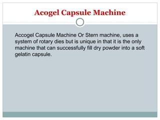 Accogel Capsule Machine Or Stern machine, uses a
system of rotary dies but is unique in that it is the only
machine that can successfully fill dry powder into a soft
gelatin capsule.
Acogel Capsule Machine
 