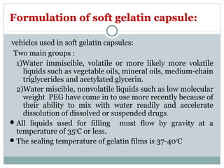 Formulation of soft gelatin capsule:
vehicles used in soft gelatin capsules:
Two main groups :
1)Water immiscible, volatile or more likely more volatile
liquids such as vegetable oils, mineral oils, medium-chain
triglycerides and acetylated glycerin.
2)Water miscible, nonvolatile liquids such as low molecular
weight PEG have come in to use more recently because of
their ability to mix with water readily and accelerate
dissolution of dissolved or suspended drugs.
All liquids used for filling must flow by gravity at a
temperature of 350
C or less.
The sealing temperature of gelatin films is 37-400
C
 