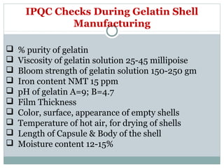 IPQC Checks During Gelatin Shell
Manufacturing
 % purity of gelatin
 Viscosity of gelatin solution 25-45 millipoise
 Bloom strength of gelatin solution 150-250 gm
 Iron content NMT 15 ppm
 pH of gelatin A=9; B=4.7
 Film Thickness
 Color, surface, appearance of empty shells
 Temperature of hot air, for drying of shells
 Length of Capsule & Body of the shell
 Moisture content 12-15%
 