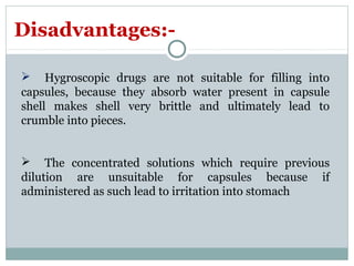  Hygroscopic drugs are not suitable for filling into
capsules, because they absorb water present in capsule
shell makes shell very brittle and ultimately lead to
crumble into pieces.
 The concentrated solutions which require previous
dilution are unsuitable for capsules because if
administered as such lead to irritation into stomach
Disadvantages:-
 