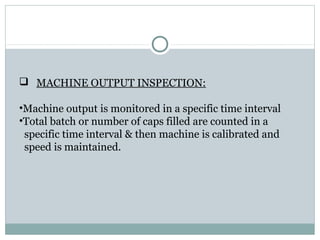  MACHINE OUTPUT INSPECTION:
•Machine output is monitored in a specific time interval
•Total batch or number of caps filled are counted in a
specific time interval & then machine is calibrated and
speed is maintained.
 