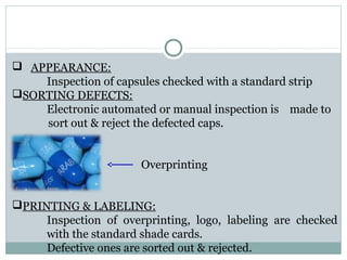  APPEARANCE:
Inspection of capsules checked with a standard strip
SORTING DEFECTS:
Electronic automated or manual inspection is made to
sort out & reject the defected caps.
 Overprinting
PRINTING & LABELING:
Inspection of overprinting, logo, labeling are checked
with the standard shade cards.
Defective ones are sorted out & rejected.
 