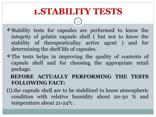 1.STABILITY TESTS
Stability tests for capsules are performed to know the
integrity of gelatin capsule shell ( but not to know the
stability of therapeuticallay active agent ) and for
determining the shelf life of capsules.
The tests helps in improving the quality of contents of
capsule shell and for choosing the appropriate retail
package.
BEFORE ACTUALLY PERFORMING THE TESTS
FOLLOWING FACT:
(i).the capsule shell are to be stabilized to know atmospheric
condition with relative humidity about 20-30 % and
temperature about 21-24 c .⁰
44
 