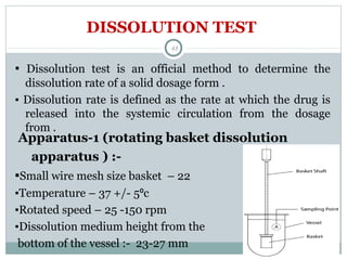 DISSOLUTION TEST
▪ Dissolution test is an official method to determine the
dissolution rate of a solid dosage form .
▪ Dissolution rate is defined as the rate at which the drug is
released into the systemic circulation from the dosage
from .
48
Apparatus-1 (rotating basket dissolution
apparatus ) :-
▪Small wire mesh size basket – 22
▪Temperature – 37 +/- 5⁰c
▪Rotated speed – 25 -150 rpm
▪Dissolution medium height from the
bottom of the vessel :- 23-27 mm
 