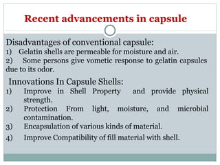 Disadvantages of conventional capsule:
1) Gelatin shells are permeable for moisture and air.
2) Some persons give vometic response to gelatin capsules
due to its odor.
Innovations In Capsule Shells:
1) Improve in Shell Property and provide physical
strength.
2) Protection From light, moisture, and microbial
contamination.
3) Encapsulation of various kinds of material.
4) Improve Compatibility of fill material with shell.
Recent advancements in capsule
 