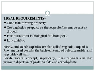 IDEAL REQUIREMENTS-
Good film forming property.
Good gelation property so that capsule film can be cast or
dipped.
Fast dissolution in biological fluids at 37 C.⁰
Low toxicity.
HPMC and starch capsules are also called vegetable capsules.
Raw material contain the basic contents of polysaccharide and
vegetable cell wall.
Beside natural concept, superiority, these capsules can also
promote digestion of proteins, fats and carbohydrate .
 