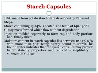 .
HGC made from potato starch were developed by Capsugel.
Steps-
Starch containing 13-14% is heated at a temp of 140-190 C .⁰
Glassy mass formed which flow without degradation.
Injection molded separately to form cap and body portions
and finally dried.
Moisture content in starch capsules lies between 12-14% w/w
with more than 50% being tightly bound to starch.This
bound water indicates that the syarch capsules may provide
better stability properties and reduced susceptibility to
changes on storage.
Starch Capsules
 