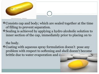 Consists cap and body; which are sealed together at the time
of filling to prevent separation.
Sealing is achieved by applying a hydro alcoholic solution to
inner section of the cap, immediately prior to placing on to
the body.
Coating with aqueous spray formulation doesn’t pose any
problem with respect to softening and shell doesn’t become
brittle due to water evaporation and drying.
 